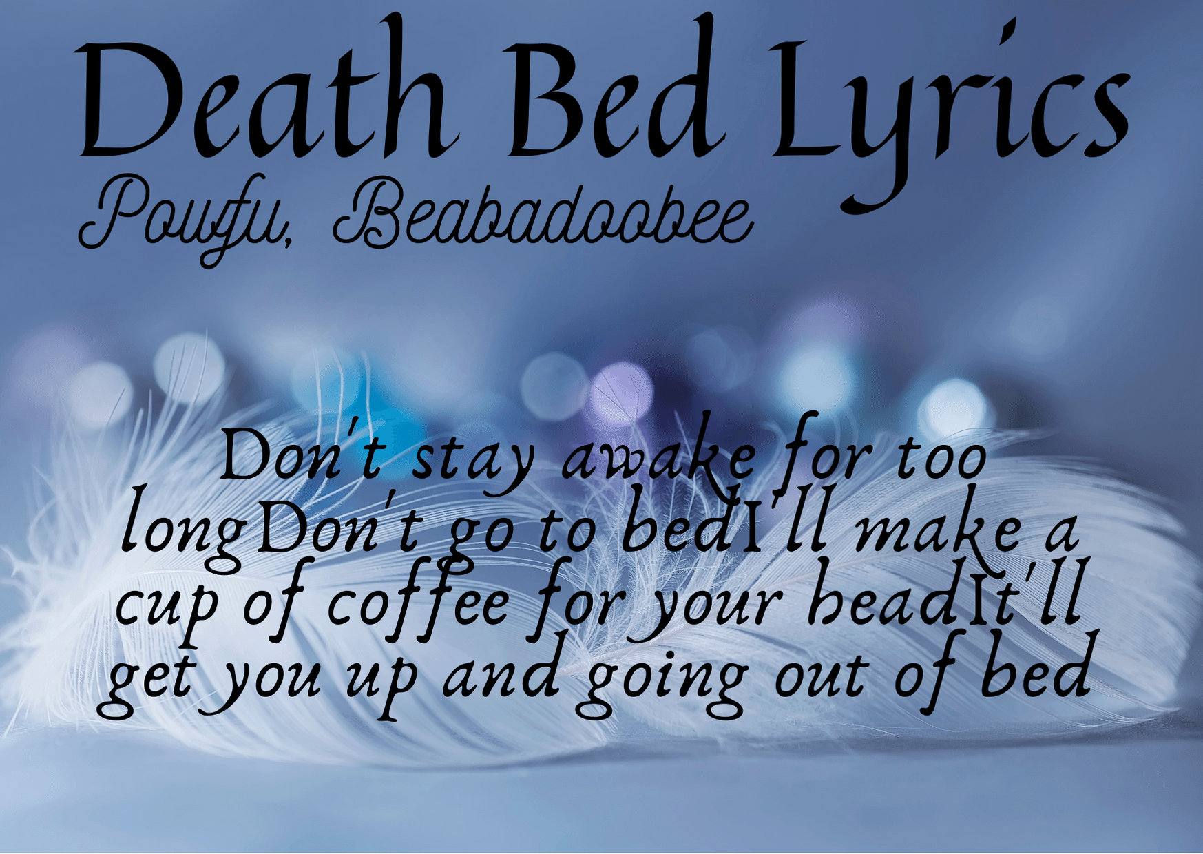 Powfu, Beabadoobee Death Bed Lyrics Death Bed Lyrics "Death Bed (Coffee for Your Head)", originally titled "Death Bed" is a song by Canadian musician Powfu, featuring Filipino-British singer-songwriter Beabadoobee. The song was initially uploaded to SoundCloud and YouTube in 2019; following Powfu signing to Columbia Records, the song was released on streaming services on February 8, 2020. The song samples the 2017 song "Coffee" by Beabadoobee, who is credited as a featured artist. [su_youtube url="https://youtu.be/jJPMnTXl63E" autoplay="yes"] [su_heading]Death Bed Lyrics[/su_heading] Don't stay awake for too long Don't go to bed I'll make a cup of coffee for your head It'll get you up and going out of bed Yeah... I don't wanna fall asleep, I don't wanna pass away I been thinking of our future cause I'll never see those days I don't know why this has happened, but I probably deserve it I tried to do my best, but you know that I'm not perfect I been praying for forgiveness, you been praying for my health When I leave this earth, hoping you'll find someone else Cause yeah, we still young there's so much we haven't done Getting married, start a family, watch your husband with his son I wish it could be me, but I won't make it off this bed I hope I go to heaven, so I see you once again My life was kinda short, but I got so many blessings Happy you were mine, it sucks that it's all ending Don't stay awake for too long Don't go to bed I'll make a cup of coffee for your head It'll get you up and going out of bed And I, don't stay awake for too long Don't go to bed I'll make a cup of coffee for your head It'll get you up and going out of bed I'm happy that you're here with me, I'm sorry if I tear up When me and you were younger you would always make me cheer up Taking goofy videos while walking through the park You would jump into my arms every time you heard a bark Cuddle in your sheets, sang me sound asleep And sneak out through your kitchen at exactly 1:03 Sundays went to church, on Mondays watched a movie Soon you'll be alone, sorry that you have to lose me Don't stay awake for too long Don't go to bed I'll make a cup of coffee for your head It'll get you up and going out of bed And I, don't stay awake for too long Don't go to bed I'll make a cup of coffee for your head It'll get you up and going out of bed Don't stay awake for too long Don't go to bed I'll make a cup of coffee for your head It'll get you up and going out of bed And I, don't stay awake for too long Don't go to bed I'll make a cup of coffee for your head It'll get you up and going out of bed And I, don't stay awake for too long Don't go to bed I'll make a cup of coffee for your head It'll get you up and going out of bed