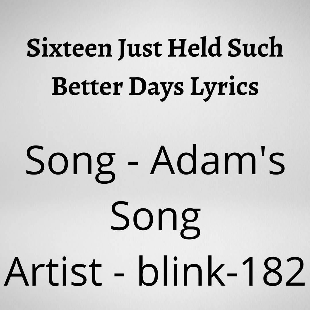 Sixteen Just Held Such Better Days Lyrics Sixteen Just Held Such Better Days Lyrics Song - Adam's Song Artist - blink-182 Writers - Travis Barker, Tom DeLonge, Mark Hoppus [su_youtube url="https://youtu.be/2MRdtXWcgIw" autoplay="yes"] [su_heading]Lyrics[/su_heading] I never thought I'd die alone I laughed the loudest, who'd have known? I trace the cord back to the wall No wonder it was never plugged in at all I took my time, I hurried up The choice was mine, I didn't think enough I'm too depressed to go on You'll be sorry when I'm gone I never conquered, rarely came Sixteen just held such better days Days when I still felt alive We couldn't wait to get outside The world was wide, too late to try The tour was over, we'd survived I couldn't wait 'til I got home To pass the time in my room alone I never thought I'd die alone Another six months I'll be unknown Give all my things to all my friends You'll never step foot in my room again You'll close it off, board it up Remember the time that I spilled the cup Of apple juice in the hall Please tell mom this is not her fault I never conquered, rarely came Sixteen just held such better days Days when I still felt alive We couldn't wait to get outside The world was wide, too late to try The tour was over, we'd survived I couldn't wait 'til I got home To pass the time in my room alone I never conquered, rarely came Tomorrow holds such better days Days when I can still feel alive When I can't wait to get outside The world is wide, the time goes by The tour is over, I've survived I can't wait 'til I get home To pass the time in my room alone
